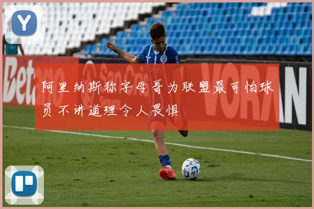阿里纳斯称字母哥为联盟最可怕球员不讲道理令人畏惧