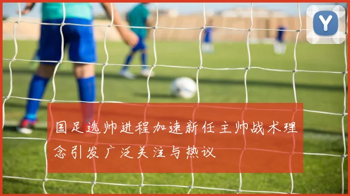 国足选帅进程加速新任主帅战术理念引发广泛关注与热议