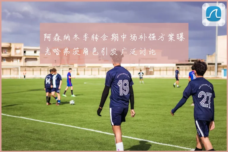 阿森纳冬季转会期中场补强方案曝光哈弗茨角色引发广泛讨论