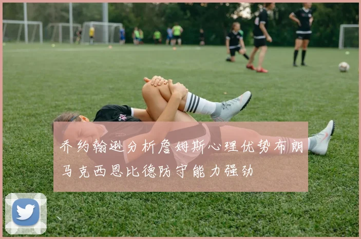 乔约翰逊分析詹姆斯心理优势布朗马克西恩比德防守能力强劲
